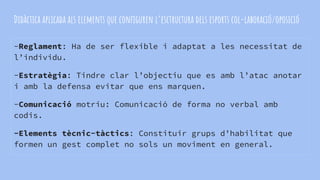 Didàctica aplicada als elements que configuren l’esctructura dels esports col-laboració/oposició
-Reglament: Ha de ser flexible i adaptat a les necessitat de
l’individu.
-Estratègia: Tindre clar l’objectiu que es amb l’atac anotar
i amb la defensa evitar que ens marquen.
-Comunicació motriu: Comunicació de forma no verbal amb
codis.
-Elements tècnic-tàctics: Constituir grups d’habilitat que
formen un gest complet no sols un moviment en general.
 