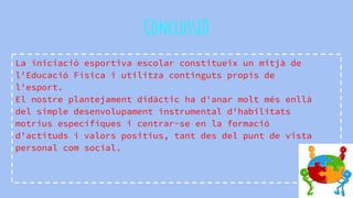 Conclussió
La iniciació esportiva escolar constitueix un mitjà de
l'Educació Física i utilitza continguts propis de
l'esport.
El nostre plantejament didàctic ha d'anar molt més enllà
del simple desenvolupament instrumental d'habilitats
motrius específiques i centrar-se en la formació
d'actituds i valors positius, tant des del punt de vista
personal com social.
 