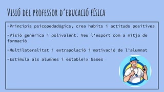 Visió del professor d’educació física
-Principis psicopedadógics, crea habits i actituds positives
-Visió genèrica i polivalent. Veu l’esport com a mitja de
formació
-Multilateralitat i extrapolació i motivació de l’alumnat
-Estimula als alumnes i estableix bases
 
