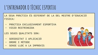 L’ENTRENADOR O TÈCNIC ESPORTIU
LA SEUA PRÀCTICA ÉS DIFERENT DE LA DEL MESTRE D’EDUCACIÓ
FISICA:
- PRÀCTICA EXCLUSIVAMENT ESPORTIVA
- VISIO RESTRINGIDA
LES SEUES QUALITATS SON:
- SERIOSITAT I APLICACIÓ
- ORDRE I MÈTODE
- SENSE LLOC A LA IMPROVIS
 