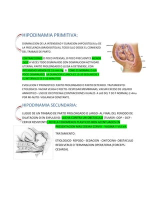 -338455838200396557535941000HIPODINAMIA PRIMITIVA: <br />DISMINUCION DE LA INTENSIDAD Y DURACION (HIPOSISTOLIA) y DE LA FRECUENCIA (BRADISISTOLIA), TODO ELLO DESDE EL COMIENZO DEL TRABAJO DE PARTO.<br />CONTRACCIONES O POCO INTENSAS, O POCO FRECUENTES MENOR 2x10' A VECES TODO DISMINUIDO CON DISMINUCION ACTIVIDAD UTERINA, PARTO PROLONGADO O LLEGA A DETENERSE, CON INTENSIDAD MENOR DE 15 rnrn Hg. EL TONO ES NORMAL O UN POCO DISMINUIDO, LA DURACION CLINICA ES 15-20 SEGUNDOS Y EL INTERVALO ES 5-10 MINUTOS.<br />EVOLUCION Y PRONOSTICO: PARTO PROLONGADO O PARTO DETENIDO. TRATAMIENTO: ETIOLOGICO- VACIAR VEJIGA O RECTO- DESPEGAR MEMBRANAS, VACIAR EXCESO DE LIQUIDO AMNIOTICO - USO DE OCCITOCINA (CONTRACCIONES IGUALES  A LAS DEL T DE P NORMAL) 2-4mu POR MI­NUTO- VIGILANCIA CONSTANTE. <br />-338263158139HIPODINAMIA SECUNDARIA:<br />-43434069215000LUEGO DE UN TRABAJO DE PARTO PROLONGADO O LARGO- AL FINAL DEL PERIODO DE DILATACION O EN EXPULSIVO- LUCHA CONTRA UN OBSTACULO (TUMOR- ODP – DCP - CERVIX RESISTENTE). REVELA FENOMENOS PLASTICOS BIEN ACENTUADOS EN PRESENTACION MAS EDEMA CERVIX - VAGINA Y VULVA.<br />TRATAMIENTO:<br />ETIOLOGICO- REPOSO - SEDACION - OXITOCINA- OBSTACULO       RESOLVERLO O TERMINACION OPERATORIA (FORCEPS-CESAREA). <br />-433154127359DISTOCIA POR HIPERDINAMIA CON TRIPLEGRADIENTE CONSERVADO:<br />26543069088000CONTRACCIONES INTENSAS DE MAS DE 50 mm Hg (HIPERSISTOLIA)- FRECUENCIA MAYOR DE 5 (POLISISTOLIA)- HIPERTONIA- CON FRECUENCIA Y TONO NORMAL PUEDE EVOLUCIONAR HACIA UN PARTO PRECIPITADO- SI ES LUCHA CONTRA UN OBSTACULO AUMENTA LA POLISISTOLIA, LA HIPER TONIA Y DISMINUYE LA AMPLITUD.<br />ETIOLOGIA: EXCITABILIDAD MAYOR DE LOS CENTROS NERVIOSOS- AUMENTO OXITOCINA- MUSCULATURA UTERINA VIGOROSA - POLIHIDRAMNIOS.<br />Frecuencia casi constante de dolores, HIPERTONIA CON DUREZA UTERINA A VECES LEÑOSA DE MAS DE 70 SEGUNDOS. <br /> EVOLUCION Y PRONOSTICO: <br />PARTO BREVE - PRECIPITADO - 1-2 HORAS- PELIGRO DEL DPPNI- DESGARROS DE CUELLO Y CANAL DEL PARTO- HEMORRAGIA POR ATONIA EN ALUMBRAMIENTO- SFA.<br />-493539225018HIPERDINAMIA SECUNDARIA:<br />ETIOLOGIA: OXITOCINA- OBSTACULOS- AL FINAL DEL PARTO- ESPASMOS CERVICALES- CERVIX CICATRICIALES- DCP.<br />EVOLUCION Y PRONOSTICO:      HACIA UNA HIPODINAMIA SECUNDARIA - HACIA POLISISTOLIA CON HIPERTONIA- HACIA CONTRACTURA- EN LA HIPO DINAMIA EL PARTO SE DETIENE- EN LA HIPERTONIA Y CONTRACTURA HAY SFA O MUERTE FETAL, RUPTURA UTERINA- SI CEDE LA CAUSA PUEDE PRODUCIRSE PARTO NORMAL. SI EL OBSTACULO ES INVENCIBLE AUMENTA LA POLISISTOLIA, LA HIPERTONIA HASTA LLEGAR A LA CONTRACTURA, SINDROME DE BANDL-FROMMEL-PINARD CON CONTRACTURA O ROTURA UTERINA.<br />Síndrome de Bandl – Frommel - Pinard : Exaltación dinámica ocasionada por un obstáculo invencible.  Hipercontractibilidad U con estiramiento progresivo y doloroso del SI ( anillo de Bandl ) ,Estiramiento exagerado de los ligamentos redondos, que permite su palpación ( signo de Frommel ) ,Edema cervical y vulvovaginal con perdida de sangre oscura ( signo de pinard ), Hipoxia grave o muerte fetal e inminencia de rotura uterina.<br />-338263124304HIPERDINAMIA HIPERTONICA (TETANOS):<br />FISIOPATOLOGIA: MAYOR 6 CONTRACCIONES EN 10' -TONO ELEVADO- A VECES LA INTENSIDAD BAJA- (HIPERTONIA POR POLISISTOLIA). SINTOMATOLOGIA: DOLOR PERMANENTE EN HIPOGASTRIO Y SACRO- UTERO DURO PERMANENTE- SFA.<br />PUEDE EVOLUCIONAR HACIA UN PARTO RAPIDO (ECLAMPSIA-DPPNI), ROTURA UTERINA O CONTRACTURA.<br />-5798032992890DISTOCIAS POR PERTURBACION DE LA CONTARACTILIDAD CON TRIPLE GRADIENTE ALTERADO:<br />SON DISTOCIAS CUALITATIVAS: <br />-4635521780500ESPASMOS ETIOLOGIA: ESTIMULOS ANORMALES DEL UTERO – ADHERENCIAS ANORMALES DEL CERVIX A LAS MEMBRANAS- AGLUTINACION CERVICAL – TUMORES  -CICATRICES-  MANIOBRAS SOBRE CUELLO- ADHERENCIAS- REPLECCION RECTO Y VEGIJA- POLIHIDRAMNIOS- GEMELARES- MASAJES- OCCITOCICOS.<br />ONDAS CONTRACTILES LOCALIZADAS E INCOORDINADAS: LOCALIZADAS  Y  PRODUCEN INCOORDINACION. INCOORDINACION PRIMER GRADO- INTERFERENCIA DE LOS DOS MARCAPASOS - SE ORIGINAN ONDAS EN AMBOS MARCA PASOS QUE SE ESTORBAN O BLOQUEAN ENTRE SI - HAY PEQUEÑAS CONTRACCIONES QUE ALTERNAN CON LAS GRANDES- EL PARTO PROGRESA LENTO. <br />INCOORDINACION DE SEGUNDO GRADO: FIBRILACION UTERINA- UTERO DIVIDIDO EN MUCHAS ZONAS INDEPENDIENTES Y ASINCRONICAS- TONO ELEVADO- INEFICACES PARA EL PROGRESO DEL PARTO- PUEDE ASOCIARSE CON TODAS LAS DISTOCIAS. <br />ONDAS CONTRACTILES CON GRADIENTE INVERTIDO:<br />INVERSION TOTAL: AFECTA LOS 3 GRADIENTES <br />INVERSION PARCIAL: AFECTA SOLO UN GRADIENTE <br />INVERSION GRADIENTE DE INTENSIDAD: CONTRACCIONES MAS INTENSAS EN SEGMENTO QUE EN CUERPO- PARTO PROGRESA POCO <br />INVERSION DE LOS GRADIENTE DE DURACION Y PROPAGACION: DURACION MAYOR EN SEGMENTO Y SE PROPAGAN DE ABAJO HACIA ARRIBA- PARTO PROGRESA POCO. <br />INVERSION TOTAL: COMIENZAN Y SE PROPAGAN SEGMENTO Y SON MAS INTENSAS Y DURADERAS EL SEGMENTO. <br />SUELEN PRESENTARSE EN EL PRE-PARTO SIN PROGRESO EN BORRAMIENTO Y DILATACION<br />DISTOCIAS POR ANILLOS DE CONTRACCION<br />ANILLO FISIOLOGICO DE SCHROEDER (RELAJADO EN CONTRACCION) SE CONVIERTE EN ANILLO DE BANDL CUANDO PERMANECE CONTRAIDO DURANTE LA CONTRACCION, SI EL ANILLO ESTA POR DEBAJO DE LA PRESENTACION IMPIDE SU PROGRESION.<br />FARMACOS UTERO INHIBIDORES. MEPERIDINA- BLOQUEO- ANESTESIA GENERAL- MIMETICOS: FENOTEROL­ ORCIPRENALINA- SALBUTAMOL-RITODRINA- (ACCION ESTIMULANTE SOBRE LOS RECETORES ADRENERGICOS-UTERINOS. NIFEDIPINA  RETARD.<br />B. DISTOCIAS DEL CANAL ÓSEO.<br />Pelvis estrecha, DCP.<br />DISTOCIAS POR OBSTACULO VAGINO PERINEAL<br />ATRESIA VAGINA- TABIQUES LONG. O TRANSV. - VAGINISMO  -CICATRICES EN VAGINA - PLASTIAS TIPO  COLPOS ANT. Y POST. - QUEMADURAS- QUISTES VAGINALES­ PERINE: RESISTENCIA ANORMAL POR PRIMIPARA AÑOSA CISTOCELES-RECTOCELES.<br />DISTOCIA POR TUMÓR PREVIO: <br /> FIBROMIOMAS PREVIOS SUBSEROS PEDICULADOS-SEGMENTARIOS- CERVICALES. TUMORES OVARICOS, TUMORES OSEOS, REPLECCION RECTO  Y  VEJIGA.<br />D. DISTOCIAS  FETALES. <br /> POR EXCESO DE VOLUMEN TOTAL: <br />MAYOR 90 PERCENTILO- MACROSOMICO 4.000 gr O MAS GIGANTE, MAYOR 5.000 gr DA LUGAR A DCP Y    LA MAYORIA DAN PROBLEMAS CON LOS HOMBROS<br />MAYOR ALTURA UTERINA - EDEMA SUPRAPUBICO- ENCAJAMIENTO RETARDADO MEDIR BPD Y PERIMETRO CRANEANO POR U.S .<br />EVOLUCION Y PRONOSTICO: <br />TRABAJO DE PARTO LARGO O PROLONGADO - DISTOCIA DE HOMBROS- AL SALIR LA CABEZA QUEDA COMO PEGADO A LA VULVA SIN HACER RESTITUCION Y SE VUELVE CONGESTIVA. <br />EN EL PELVICO LAS COSAS SON PEORES PORQUE PUEDE HABER LEVANTADO LOS HOMBROS. EL FETO PUEDE MORIR POR HEMORRAGIA MENINGEA Y ASFIXIA PROGRESIVA. EN LAS MANIOBRAS SE PRODUCEN FRACTURA DE HUMERO, CLAVICULA, PARALISIS, PLEXOS BRAQUIALES- PUEDE HABER ROTURA UTERINA Y HEMORRAGIAS EN ALUMBRAMIENTO.<br />MANIOBRA DE JACQUEMIER PARA LA DISTOCIA DE HOMBROS<br />603251778000 <br />Infección de Vías Urinarias en el  Embarazo            <br />Importante causa de morbimortalidad materna y neonatal.Representa la complicación médica más común del embarazo.Inicidencia: 2 – 10% de todos los embarazos. Sólo 2 – 3% presentan síntomas<br />Bacteriuria asintomática:<br />Presencia ≥ 100,000 UFC x ml de un único patógeno a partir de una muestra. Ausencia de síntomas. Frecuencia: 2.5 – 9.7% de embarazadas.Si el tratamiento no es adecuado, causará un 20 – 40% de casos de pielonefritis.<br />Uretritis / Cistitis:<br />Hay inflamación de la mucosa.<br />Clínicamente: disuria, urgencia urinaria, polaquiuria, nicturia, malestar suprapúbico, hematuria, incontinencia urinaria. Ausencia de síntomas sistémicos. Frecuencia: 1.3 – 3.4% de embarazos.<br />Pielonefritis:<br />Un 70-80% de casos tienen antecedente de bacteriuria asintomática.Afección del parénquima renal. Manifestaciones sistémicas: fiebre y escalofrío. 96% de casos ocurren en el II y III trimestre del embarazo.<br /> Pielonefritis aguda:Cuadro clínico: fiebre, escalofríos, dolor costovertebral, náuseas, vómitos.<br />Clasificación: activa o inactiva.<br />Etiologia: Gram negativos: más frecuentes. E. coli: 60 - 80% de casos de pielonefritis aguda. Otras frecuentes: Proteus, Enterobácter, Klebsiella.Presencia de cándida, Chlamydia y Mycoplasma: enfermedad inmunosupresora.<br />Fisiopatologia<br />Cambios anatómicos y fisiológicos en el embarazo que predisponen a infección:<br />Hidrouréter (segunda mitad del embarazo).Hipotonía vesical (efecto de la progesterona): aumento de la capacidad de llenado, vaciamiento incompleto, reflujo vesicoureteral.Aumento del pH por el incremento de excreción de bicarbonato + Glucosuria: crecimiento bacteriano. Tamaño corto de la uretra femenina.<br />Vías de acceso al sistema urinario:<br />Vía ascendente. Más común. Hay ascenso de bacterias a partir del área periuretral.<br />519938017653000Vía descendente. Implantes hematógenos de bacterias.<br />588138315480800Vía linfática. Interconexión de linfáticos del colon y vías urinarias. Poco frecuente.<br />Dx. EGO, cinta de esterasa leucocitaria, urocultivo<br />Complicaciones maternas<br />58% de casos: disminución de la depuración de creatinina.Bacteriuria renal.10 – 15% de casos manifestarán datos de pielonefritis crónica.Insuficiencia renal: 1 / 3,000 mujeres infectadas.Shock séptico: 1 – 3% de casos.<br />Complicaciones fetales:<br />Prematurez:<br />Asociación pielonefritis y parto pretérmino.  Pielonefritis: 15% de nacimientos prematuros. Retraso en el diagnóstico o tratamiento: incremento de la morbilidad y mortalidad perinatales. Mayor incidencia de RCIU.<br />Inicio de las contracciones:<br />Endotoxinas. Estimulación de la contractilidad miometrial por medio de prostaglandinas. Infección bacteriana y endotoxinas: efecto destructivo sobre los vasos del útero y placenta<br />tratamiento<br />ESQUEMA “A”<br />Nitrofurantoina – 100 mg VO c/ 8 h por 7 días.<br />ESQUEMA “B”<br />Cefalexina – 500 mg VO c/ 6 h por 7 días, ó Cefadroxilo – 500 mg VO c/ 12 h por 7 días. <br />En caso de fallar el esquema “B” (habiéndose cumplido el tratamiento) referir urgente al hospital como ARO.<br />Paciente con sintomatología severa:<br />CUADRO CLÍNICO<br />Orina anormal.  Sintomatología leve y uno de los siguientes síntomas: fiebre, escalofríos, vómitos, dolor lumbar con puño – percusión positiva.<br />ABORDAJE<br />Aplicar la 1era dosis de ceftriaxone IV y refererir urgente al hospital como ARO.<br />HOSPITALIZACIÓN<br />Si no tolera la vía oral, hidratar con soluciones cristaloides (solución salina o Ringer). Antibioticoterapia: ceftriaxone IV. Si hay APP: utilizar úteroinhibidores y dexametasona para inducir la maduración pulmonar fetal. Realizar: BHC, PCR, VSG.  Resultados que complementan el dx: leucocitosis con neutrofilia, PCR positiva, VSG mayor de 20 mm/hora.  Si es posible, realizar urocultivo. Reposo. Bajar fiebre. Control de signos vitales.<br />Al día siguiente: repetir el EGO o la cinta. Si la fiebre persiste a las 72 horas de iniciado el tratamiento, o el urocultivo reporta resistencia a la ceftriaxona, utilizar: piperacilina – tazobactam, imipnem. Si el proceso persiste: manejarse con internista o nefrólogo.<br />Hidratación con soluciones cristaloides (Solución salina o Ringer) – 1500 ml/m2 ASC + Potasio 20 mEq/l. Acetaminofén – 50 mg VO c/ 6 h. Dexamentasona – 6 mg IM c/ 12 h x 4 dosis, en caso de APP para embarazos entre 26 y 35 SDG (34 6/7). Uteroinhibidores si se confirma APP. Al cumplir las 2 semanas de tratamiento iniciar profilaxis para evitar la recurrencia: nitrofurantoina – 100 mg VO diario x 30 días.<br />Resistencia a la ceftriaxone<br />Piperacilina / Tazobactam – 4 g / 0.5 g IV c/ 8 h x 7 días con diluyente especial de 50 ml adjunto, parasar en 30 minutos (ajustar dosis en caso de falla renal). Imipenem – 500 mg IV c/ 6 h x 7 días, diluídos en 100 ml de SSN. No exceder de 50 mg/kg/día (ajustar dosis en caso de falla renal).<br />Apendicitis y embarazo:<br />DEFINICION<br />Es la inflamación aguda del apéndice cecal <br />INCIDENCIA<br />Un poco más del 60% de los casos son de sexo masculino. Relacion hombre mujer 3:1<br />1 cada 800-2000 NV  25% I, 40%II, 34%III<br />Variabilidad de posición:<br />• Variable: retrocecal 64%, en relación al ciego, es posterior-medial. Pélvico 31%;  Si se localiza retroperitoneal, o detrás de íleon, o muy bajo en pelvis menor, los síntomas de presentación difieren y el diagnóstico puede retrasarse, presentando una tasa de perforación del 70%.<br />Durante una apendicitis aguda la arteria apendicular es susceptible de trombosarse, desarrollándose una apendicitis gangrenosa.<br />La causa mas común de apendicitis es la obstrucción de la  luz apendicular.<br />Etiopatogenia: Cuerpo extraño, Infecciosa (viral o bacteriana), Parasitaria, Tumoral, Enfermedades del tejido conectivo, Vasculitis.<br />Fases Clínicas<br />Apendicitis Focal Aguda<br />Apendicitis Aguda Supurada<br />Apendicitis Aguda Gangrenosa<br />Apendicitis Perforada<br />Esto puede Evolucionar a: <br />Peritonitis Localizada (Abceso apendicular o plastrón)<br />Peritonitis Generalizada.<br />Clínica<br />La secuencia clínica clásica es primero dolor, luego vómito y por último fiebre , Signo de McBurney, Rovsing, Blumberg, Psoas, MANTREL: migracion del dolor(3), anorexia(2), neutrofilia(1), temperatura(1), rebote(2), elevacion de leucocitos con bandas(1) Mayor de 7ptos es quirurgico…. Menor de 7ptos observacion y hay que descartar otros diagnosticos.<br />-13144511811000Cuadro Atipico: Edades extremas, Pacientes con tratamiento previo, Apéndice de localización atípica.<br />Diagnostico Diferencial: Anexitis, Embarazo Ectopico, Quiste Torcionado de ovario,Ruptura de Foliculo de Graff, Pielonefritis, Colecictitis.<br />Embarazo. El crecimiento del útero rechaza el apéndice lateral y cefálicamente a partir del tercer mes de embarazo. Al quinto mes, el apéndice se encuentra en el blanco a la altura de la cicatriz umbilical, sobre la prolongación de la línea medio axilar. Además por el tipo de localización si se perfora va a producir peritonitis generalizada porque el epiplón no alcanza a ocluir la perforación.<br />Dada la altura del apéndice, el diagnóstico diferencial se plantea con pielonefritis. En las pacientes embarazadas, la apendicitis tiene una mortalidad 5 veces mayor y una alta incidencia de aborto y parto prematuro.<br />-190527495500Dx. Clínico, BHC,EGO.<br />Tratamiento debe se medico y quirúrgico, NPO, Liquidos IV, Reposo gástrico, Antiemeticos, Antibioticos (cefoxitina, Cefotetan o Clinda y Genta..), Analgesicos, Valorar uso de SNG y Sonda Foley. Examenes complemetarios.<br />Complicaciones: <br />    Se presenta mas en el III trimestre ya que el utero dificulta la Exploracion Fisica y los signos peritoneales estan practicamente ausentes (La inervación es por el sistema nervioso autónomo (simpático y parasimpático), sin fibras específicas de dolor, por lo que los síntomas de la apendicitis no son localizados hasta que se irrita el peritoneo parietal)., Porcentaje de perforacion Apendicular<br />I Trimestre 5%, II trimestre 15%, III Trimestre 80%.<br />APP<br />Diagnostico: Contracciones uterinas con una frecuencia de 1 c/ 10 min / 30 segundos de duración Borramiento del cérvix uterino del 50% o menos, dilatación igual o menor a 3 cm, entre las 22 y 36,6 semanas de gestación.<br />Clasificación:<br />Según su origen:<br />– Pretérmino espontáneo o idiopático (50%).<br />– Pretérmino asociado a rotura prematura de membranas (RPM) (25%).<br />– Pretérmino por intervención médica o yatrogénico (25%), debido a enfermedades maternas y fetales (preeclampsia, retraso del crecimiento intrauterino, sufrimiento fetal, enfermedades maternas) que aconsejan la terminación del embarazo antes de su término.<br />Prematuro (6-10%)<br />      < 37 semanas<br />Prematuro extremo (10%)<br />      < 28 semanas<br /> Muy prematuro (20%)<br />       28 - 32 semanas<br /> Moderadamete prematuro (70%)<br />       32 - 36 semanas<br />SOBREVIDA<br /> 24 semanas: 15-30 %<br /> 25 semanas: 60-79 %<br /> 28 semanas: 85-90% %<br /> 32 semanas: 96 %<br /> 36 semanas: > 99%<br />Etiología:<br />Gestación múltiple<br />· Rotura prematura pretérmino de membranas<br />· Diabetes<br />· Enfermedad hipertensiva del embarazo<br />· Desprendimiento de placenta<br />· Retraso de crecimiento intrauterino<br />· Malformaciones congénitas<br />· Polihidramnios<br />· Miomas (particularmente submucosos o <br />subplacentarios)<br />· Malformaciones uterinas<br />· Incompetencia Cervical<br />· Corioamnionitis<br />· Vaginosis Bacteriana<br />· Bacteriuria Asintomática<br />· Pielonefritis Aguda<br />· Sindrome de anticuerpos antifosfolipídicos<br />· Trauma<br />· Cirugía<br />FACTORES DE RIESGO NO MODIFICABLES<br />· Parto prematuro previo<br />·Uno o más abortos espontáneos del segundo trimestre<br />· Longitud cervical < 3.0 cm<br />· Bajo nivel socio económico<br />· Edad materna <18 años o  40 años<br />FACTORES DE RIESGO MODIFICABLES<br />· Posición parada >de 4 horas<br />· Levantar pesos de 12 kg o más con una frecuencia de 50 veces por semana<br />· Trabajar 36hs por semana, o 10hs por turno<br />· Fumar<br />· Uso de cocaína<br />· Falta de control prenatal<br />· Elevado nivel de stress.<br />387985017907000Contraindicaciones de uteroinhibición:<br />Pérdida del bienestar fetal no relacionada con la dinámica uterina.<br />• Muerte fetal (en gestaciones simples).<br />• Malformación fetal incompatible con la vida.<br />• Preeclampsia grave o eclampsia.<br />• Infección intrauterina.<br />-3810068453000• Hemorragia materna con inestabilidad hemodinámica (placenta previa, abruptio placentae).<br />Maduración pulmonar fetal:<br />Se debe administrar a toda embarazada con factores de riesgo de parto pretermino entre las 26 - 34 6/7 semanas de gestación un ciclo único de los siguientes corticoides prenatales:<br />Betametazona 12mg IM c/24 hrs, por dos dosis.<br />Ó Dexametazona 6mg IM c/12hr, por cuatro dosis.<br /> <br />El tratamiento con Corticoides prenatales debe administrarse siempre, excepto que el nacimiento parezca inminente (< 1 hr).<br />Contraindicaciones de los corticoides:<br />Absolutas: infección clínicamente demostrable(corioamnioitis, tb, porfiria),. Relativas hipertensión arterial severa.<br />Manejo: <br />Ingreso en sala de ARO:<br />Dieta general<br />Canalizar vena solo si tiene otro factor de riesgo<br />Nifedipina 10-20 mg PO c/20 minutos por 3 dosis, de ataque<br />Nifedipina dosis de mantenimiento 10-20 mg PO C/ 6-8 hrs<br />Dexametazona 6 mg IM c/12 hrs por 4 dosis<br />Exámenes complementarios, RPR y VIH<br />FCF y AU cada 4 hrs<br />EVIDENCIAS DE INTERVENCIÓN<br />Comparado con cualquier útero inhibidor la nifedipina provoca DES.<br /> <br />-8001030734000RESULTADOS MATERNOS (Nivel De Evidencia 1 A)<br />No de mujeres con nacimiento dentro de 7 días de iniciado el tratamiento disminuye el 24% (RR 0.76; IC 0.97) Nacimiento <34 semanas disminuye el 17% (RR 0.83; IC 0.99) Reacciones adversas medicamentosas disminuyen el 68% (RR 0.32; IC 0.5) Suspensión de tratamiento por reacción adversa se reduce el 86% Prolongación del embarazo en promedio 4 días (RR 0.14; IC 0.95) RESULTADOS NEONATALES (Nivel De Evidencia 1 A) Reducción del SDR hasta el 37% (RR 0.63; IC 0.95) 41 % de Hemorragia interventricular (RR 0.59; IC 0.95) 79% de enterocolitis necrotizante (RR 0.73; IC 0.95) Aumento de la edad al nacer de 0.7 semanas (RR 0.19; IC 0.95). <br /> <br />Uteroinhibidores <br /> Atención a los periodos clínicos del parto<br />PERIODOS  DEL PARTO:<br />1) BORRAMIENTO Y DILATACIÓN.<br />2) EXPULSIVO.<br />3) ALUMBRAMIENTO.<br />Datos a obtener en un tacto vaginal:<br />1) AMPLITUD, ELASTICIDAD Y TEMPERATURA DE LA VAGINA.<br />2) SITUACIÓN, REBLANDECIMIENTO, BORRAMIENTO Y DILATACIÓN DEL CERVIX.<br />3) BOLSA DE LAS AGUAS: INTEGRIDAD, CANTIDAD Y CALIDAD DE LIQUIDO, MECONIO, LIQUIDO COLOR ROJO VINOSO, SANGRE.<br />4) PRESENTACIÓN Y VARIEDAD DE PRESENTACIÓN - POSICIÓN Y VARIEDAD DE POSICIÓN.<br />5) PLANO DE HODGE - BOLSA SEROSANGUINEA.<br />6) RELACIÓN CEFALO PÉLVICA: PROMONTORIO, LINEAS INNOMINADAS, SACRO. ESPINAS CIÁTICAS. GRADO DE ENCAJAMIENTO, CÓCCIX, ÁNGULO SUB-PUBICO Y DIÁMETRO BI-ISQUIATICO.<br />MULTÍPARAS: DURACIÓN PROMEDIO ES DE   6 - 8 HORAS - PRIMIGESTAS:   10 - 12 HORAS.<br />33362901143000Mecanismos del alumbramiento:<br />Baudelocque schultze:   desprendimiento central.<br />Baudelocque Duncan:  desprendimiento lateral.<br />SIGNO DE AHLFED<br />Colocación de pinza foerster (anillo) en el cordón, a la altura de la vulva. Cuando la misma desciende 10 cm, ya se está dando el alumbramiento.<br />Signo de Kustner<br />La presión suprapúbica profunda hace ascender el cordón dentro de la vagina (no se ha dado el desprendimiento).si el cordón se mueve o se sale es dato de desprendimiento.<br />SIGNO DE STRASSMAN<br />Se percute el fondo uterino.  Si los golpes son transmitidos, la placenta aún o se ha desprendido. Si no son transmitidos ya el desprendimiento se dio.  <br />SIGNO DE FABRE (Pescador)<br />Se jala repetidas veces el cordón con una mano, La otra mano percibe los movimientos si el alumbramiento se está dando.<br />SIGNOS DE SCHROEDER: <br />EL ÚTERO ES REDONDEADO Y A NIVEL DE CICATRIZ UMBILICAL CUANDO YA SALIÓ EL FETO. <br />CUANDO LA PLACENTA COMIEN ZA A DESPRENDERSE EL FONDO SUBE  2-3 TRAVESES DE DEDO POR EN CIMA  DE CICATRIZ UMBILICAL; EL ÚTERO SE VUELVE ALARGADO, FUSIFORME Y SE COLOCA EN FLANCO DERECHO CUANDO LA PLACENTA DESCIEN DE AL SEGMENTO .<br /> CUANDO LA PLACENTA ESTA EN VAGINA EL ÚTERO SE VUELVE OTRA VEZ REDONDEADO Y A 2-3 TRAVESES DE DEDO DEBAJO DEL OMBLIGO.<br />1) REAPARICIÓN DE CONTRACCIONES Y DOLORES.<br />2)    SIGNO DE LA PERDIDA HEMATICA POR GENITALES       (ALUMBRAMIENTO TIPO BAUDELOCQUE DUNCAN.<br />Recepción de la placenta maniobra de Dubblin:<br />Maniobra de freund:<br />Revision de la placenta:<br />MANEJO ACTIVO DEL TERCER PERÍODO DEL PARTO (“MATEP”): <br />Prevención de la hemorragia<br />Administración de 10 UI de oxitocina IM al momento de salir el hombro anterior.<br />Pinzamiento del cordón cuando el mismo deje de latir.<br />Tracción rotativa y controlada del cordón umbilical.<br />Masaje uterino.<br />Atención inmediata al recién nacido<br />La temperatura ambiental en sala de parto  debe de encontrarse entre 28 – 30 grados (no menor  de 25 grados).<br />Identificar factores de Riesgo, Evaluar vitalidad fetal: Movimientos Fetales y  Frecuencia Cardiaca Fetal.<br />Factores de riesgo anteparto:<br />Anemia<br />Mal control prenatal<br />Poca ganancia de peso<br />Excesiva ganancia de peso<br />Hábito de fumar<br />287020025908000Alcoholismo<br />Hipertensión inducida por el embarazo.<br />Embarazo múltiple<br />Hemorragias<br />Retardo del crecimiento intrauterino<br />Rotura prematura de membranas<br />Infección ovular<br />Incompatibilidad sanguínea feto materna.<br />Factores de riesgo intraparto:<br />Inducción del parto<br />Amenaza del parto de pretérmino<br />Presentación viciosa (pelviana)<br />Trabajo de parto prolongado<br />Insuficiencia cardiorrespiratoria<br />Distocias de contracción<br />Mala atención de parto<br />Procidencia del cordón<br />Sufrimiento fetal<br />Gigantismo fetal<br />Parto instrumental<br />Mecanismo de pérdida del Calor <br />1.-Conducción (  Balanza ,placas, paños húmedos) <br />2.-Convección<br />     a.) O2 frío<br />     b.) obstrucción de calor radiante por personal   reanimador<br />3.-Evaporación (  Secarlo rápido)<br />4.-Radiación (Paredes frías, ventanas, corriente de aire).<br />Pasos iniciales para la atención neonatal:<br />Proporcionar calor, Posicionar, limpiar la vía aérea* , (si es necesario), Secar, estimular, reposicionar, Dar oxígeno  (si es necesario ), Intubación endotraqueal puede ser considerada   en diversos pasos.<br />Evaluación:<br />Esfuerzo respiratorio, frecuencia, color.<br />Valoración apgar:<br />Esfuerzo respiratorio, frecuencia cardiaca, color de la piel, tono muscular, irritabilidad refleja.<br />Interpretación:<br />8-10 normal, 4-7 depresion leve a moderada, 1-3 depresion severa. Si es normal poner boca bajo sobre el torax entre los senos para el apego precoz.<br />Coloración normal: rosado total o rosado con acrocianosis.<br />La acrocianosis no traduce hipoxemia, no requiere oxigeno y es debido a vasoconstricción periférica en respuesta al frío o a una circulación lenta que se da al inicio de la adaptación del medio extrauterino.<br />La coloración cianótico, ictérica o pálida es anormal.<br />Vitamina K aplicar una sola dosis de 1 mg IM .A los RN con alto riesgo de hemorragia:                   *  Pretérmino,                   *  Asfixia,                   *  Patología neonatal,                   *  Patologías que retardan                       el inicio de la alimentación,                   *  Medicamentos maternos que                       inhiban la Vit. K                       (anticonvulsivantes, cumarina)Dar la primera dosis de Vit. K 1 mg IV ó IM  lento y las dosis posteriores según estado clínico.<br />Se aplica colirio o ungüento oftálmico de antibióticos tales como: tetraciclina oftálmica al 1%, nitrato de plata en gotas al 1%. Se aplica en ambos ojos dentro de la primera hora del nacimiento.  Abriendo los párpados con los dedos y aplicando las gotas o ungüento en el ángulo interno del parpado inferior.<br />SOMATOMETRIA: en la primera hora pesar desnudo, talla, pc.<br />Clasificación del peso:<br />Bajo peso al nace (BPN), “0” y el peso “2,499 g”.<br /> Muy bajo peso al nacer (MBPN), peso “1,000 g” y el peso “1,499 g”.<br />Extremado bajo peso al nacer (EBPN), peso “0 g” y el peso “999 g”.<br />Señales de peligro de la insuficiencia respiratoria:<br />