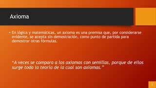 Axioma
• En lógica y matemáticas, un axioma es una premisa que, por considerarse
evidente, se acepta sin demostración, como punto de partida para
demostrar otras fórmulas.
“A veces se compara a los axiomas con semillas, porque de ellos
surge toda la teoría de la cual son axiomas.”
I
 