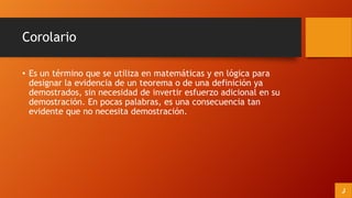 Corolario
• Es un término que se utiliza en matemáticas y en lógica para
designar la evidencia de un teorema o de una definición ya
demostrados, sin necesidad de invertir esfuerzo adicional en su
demostración. En pocas palabras, es una consecuencia tan
evidente que no necesita demostración.
J
 