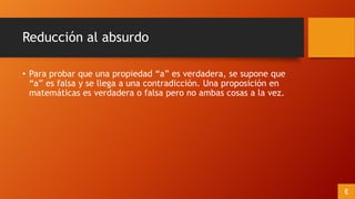 Reducción al absurdo
• Para probar que una propiedad “a” es verdadera, se supone que
“a” es falsa y se llega a una contradicción. Una proposición en
matemáticas es verdadera o falsa pero no ambas cosas a la vez.
E
 