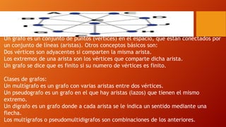 Un grafo es un conjunto de puntos (vértices) en el espacio, que están conectados por
un conjunto de líneas (aristas). Otros conceptos básicos son:
Dos vértices son adyacentes si comparten la misma arista.
Los extremos de una arista son los vértices que comparte dicha arista.
Un grafo se dice que es finito si su numero de vértices es finito.
Clases de grafos:
Un multígrafo es un grafo con varias aristas entre dos vértices.
Un pseudografo es un grafo en el que hay aristas (lazos) que tienen el mismo
extremo.
Un dígrafo es un grafo donde a cada arista se le indica un sentido mediante una
flecha.
Los multígrafos o pseudomultidigrafos son combinaciones de los anteriores.
 