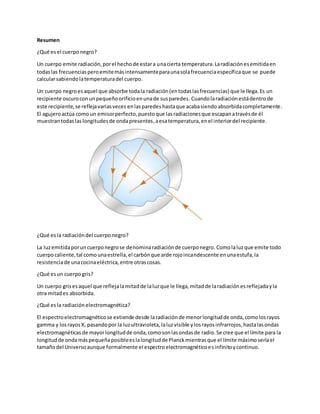 Resumen
¿Qué esel cuerponegro?
Un cuerpo emite radiación,porel hechode estara unacierta temperatura.Laradiaciónesemitidaen
todaslas frecuenciasperoemitemásintensamenteparaunasolafrecuenciaespecíficaque se puede
calcularsabiendolatemperaturadel cuerpo.
Un cuerpo negroesaquel que absorbe todala radiación(entodaslasfrecuencias) que le llega.Es un
recipiente oscuroconunpequeñoorificioenunade susparedes. Cuandolaradiaciónestádentro de
este recipiente,se reflejavariasveces enlasparedes hastaque acabasiendo absorbidacompletamente.
El agujeroactúa comoun emisorperfecto,puestoque lasradiacionesque escapanatravésde él
muestrantodas laslongitudesde ondapresentes,aesatemperatura,enel interiordel recipiente.
¿Qué esla radiacióndel cuerponegro?
La luzemitidaporuncuerponegrose denominaradiaciónde cuerponegro. Comolaluzque emite todo
cuerpocaliente,tal comounaestrella,el carbónque arde rojoincandescente enunaestufa,la
resistenciade unacocinaeléctrica,entre otrascosas.
¿Qué esun cuerpogris?
Un cuerpo grisesaquel que reflejalamitadde laluzque le llega,mitadde laradiaciónesreflejadayla
otra mitades absorbida.
¿Qué esla radiaciónelectromagnética?
El espectroelectromagnéticose extiende desde laradiaciónde menorlongitudde onda,comolosrayos
gamma y losrayosX, pasandopor la luzultravioleta,laluzvisible ylosrayosinfrarrojos,hastalasondas
electromagnéticas de mayorlongitudde onda,comosonlasondasde radio.Se cree que el límite para la
longitudde ondamáspequeñaposibleeslalongitudde Planckmientrasque el límite máximoseríael
tamañodel Universoaunque formalmente el espectroelectromagnéticoesinfinitoycontinuo.
 