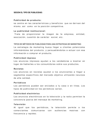 SEGÚN EL TIPO DE PUBLICIDAD:
P u b l i c i d a d d e p r o d u c t o :
s e c e n t r a e n l a s c a r a c t e r í s t i c a s y b e n e f i c i o s q u e s e d e r i v a n d e l
m i s m o , a s í c o m o e n l a p o s i c i ó n c o m p e t i t i v a .
L a p u b l i c i d a d i n s t i t u c i o n a l :
T r a t a d e p r o p o r c i o n a r l a i m a g e n d e l a e m p r e s a , e n t i d a d ,
a s o c i a c i ó n , c u e s t i ó n d e c a r á c t e r s o c i a l , e t c .
TIPOS DE MÉTODOS DE PUBLICIDAD PARA UNA ESTRATEGIA DE MARKETING
L a e s t r a t e g i a d e m a r k e t i n g b u s c a l l e g a r a c l i e n t e s p o t e n c i a l e s
i n f o r m á n d o l e s d e l p r o d u c t o , y p e r s u a d i é n d o l o s a a c t u a r c o n e s a
i n f o r m a c i ó n o c o m p r a r e l p r o d u c t o .
P u b l i c i d a d i m p r e s a
L o s a n u n c i o s i m p r e s o s a y u d a n a l o s v e n d e d o r e s a m o s t r a r e n
l u g a r d e h a b l a r l e s a l o s c o n s u m i d o r e s s o b r e s u s p r o d u c t o s .
R e v i s t a s
L o s a n u n c i o s e n r e v i s t a s a y u d a n a l o s a n u n c i a n t e s a l l e g a r a
s e g m e n t o s e s p e c í f i c o s d e l m e r c a d o o b j e t i v o u t i l i z a n d o r e c u r s o s
d e a l t a c a l i d a d .
P e r i ó d i c o s
L o s p e r i ó d i c o s p u e d e n s e r e n v i a d o s a t u c a s a o e n l í n e a . L o s
t i p o s d e p u b l i c i d a d e n l o s p e r i ó d i c o s v a r í a n .
P u b l i c i d a d e l e c t r ó n i c a
L o s a n u n c i o s e l e c t r ó n i c o s e n l a t e l e v i s i ó n y l a r a d i o p e r m i t e n l a
c o n c i e n c i a p a s i v a d e l m e n s a j e d e m a r k e t i n g .
T e l e v i s i ó n
A l i g u a l q u e l o s p e r i ó d i c o s , l a t e l e v i s i ó n p e r m i t e a l o s
c o m e r c i a n t e s c o m u n i c a r s e c o n a u d i e n c i a s m a s i v a s c o n
f r e c u e n c i a y r a p i d e z .
 