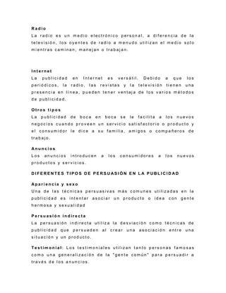 R a d i o
L a r a d i o e s u n m e d i o e l e c t r ó n i c o p e r s o n a l , a d i f e r e n c i a d e l a
t e l e v i s i ó n , l o s o y e n t e s d e r a d i o a m e n u d o u t i l i z a n e l m e d i o s o l o
m i e n t r a s c a m i n a n , m a n e j a n o t r a b a j a n .
I n t e r n e t
L a p u b l i c i d a d e n I n t e r n e t e s v e r s á t i l . D e b i d o a q u e l o s
p e r i ó d i c o s , l a r a d i o , l a s r e v i s t a s y l a t e l e v i s i ó n t i e n e n u n a
p r e s e n c i a e n l í n e a , p u e d e n t e n e r v e n t a j a d e l o s v a r i o s m é t o d o s
d e p u b l i c i d a d .
O t r o s t i p o s
L a p u b l i c i d a d d e b o c a e n b o c a s e l e f a c i l i t a a l o s n u e v o s
n e g o c i o s c u a n d o p r o v e e n u n s e r v i c i o s a t i s f a c t o r i o o p r o d u c t o y
e l c o n s u m i d o r l e d i c e a s u f a m i l i a , a m i g o s o c o m p a ñ e r o s d e
t r a b a j o .
A n u n c i o s
L o s a n u n c i o s i n t r o d u c e n a l o s c o n s u m i d o r e s a l o s n u e v o s
p r o d u c t o s y s e r v i c i o s .
D I F E R E N T E S T I P O S D E P E R S U AS I Ó N E N L A P U B L I C I D AD
A p a r i e n c i a y s e x o
U n a d e l a s t é c n i c a s p e r s u a s i v a s m á s c o m u n e s u t i l i z a d a s e n l a
p u b l i c i d a d e s i n t e n t a r a s o c i a r u n p r o d u c t o o i d e a c o n g e n t e
h e r m o s a y s e x u a l i d a d
P e r s u a s i ó n i n d i r e c t a
L a p e r s u a s i ó n i n d i r e c t a u t i l i z a l a d e s v i a c i ó n c o m o t é c n i c a s d e
p u b l i c i d a d q u e p e r s u a d e n a l c r e a r u n a a s o c i a c i ó n e n t r e u n a
s i t u a c i ó n y u n p r o d u c t o .
T e s t i m o n i a l : L o s t e s t i m o n i a l e s u t i l i z a n t a n t o p e r s o n a s f a m o s a s
c o m o u n a g e n e r a l i z a c i ó n d e l a " g e n t e c o m ú n " p a r a p e r s u a d i r a
t r a v é s d e l o s a n u n c i o s .
 