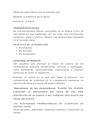 O b j e t i v o s p u b l i c i t a r i o s q u e s e p l a n t e a n s o n :
R e s a l t a r l a p r e s e n c i a d e l a m a r c a
A c t u a l i z a r l a m a r c a
PROMOCIÓN (PHILIP KOTLER)
E s u n a h e r r a m i e n t a t á c t i c a c o n t r o l a b l e d e l a m e s c l a o m i x d e
m e r c a d o t e c n i a q u e c o m b i n a d a c o n l a s o t r a s t r e s h e r r a m i e n t a s
( p r o d u c t o , p l a z a y p r e c i o ) . G e n e r a u n a d e t e r m i n a d a r e s p u e s t a
e n e l m e r c a d o m e t a .
O B J E T I V O S D E L A P R O M O C I Ó N
 D e e m p r e s a :
 D e m e r c a d o
 D e d i s t r i b u c i ó n
ESTRATEGIAS DE PROMOCIÓN
S o n a q u e l l a s q u e e s t i m u l a e l d e s e o d e c o m p r a d e l o s
c o n s u m i d o r e s m e d i a n t e h e r r a m i e n t a s , t é c n i c a s y e s t r a t e g i a s ,
c o m o e x h i b i d o r e s , d e m o s t r a c i o n e s , e x p o s i c i o n e s y d i v e r s o s
e s f u e r z o s d e v e n t a n o r e p e t i t i v o s .
P r e m i o s : e l p r e m i o e s l o q u e m á s l l a m a l a a t e n c i ó n . L o s
c o n s u m i d o r e s d e p r o d u c t o s d e l a c o m p e t e n c i a c a m b i a r a n s u
d e c i s i ó n d e c o m p r a a c a u s a d e l p r e m i o o f r e c i d o .
D e s c o n t e n t o d e l o s c o n s u m i d o r e s : C u a n d o l os c l i e n tes
p r e s e n t a n u n d e s c o n t e nt o p o r c a u s a d e u n a m a la
d i s t r i b uc i ó n d e u n p r e m i o o p o r c u a l q u i e r o t r o m o t i vo p o r
c a u s a d e l p r e m io .
L A S A C T I V I D A D E S P R O M O C I O N A L E S S E C L A S I F I C A N E N
C U A T R O T I P O S :
V e n t a p e r s o n a l , p u b l i c i d a d , r e l a c i o n e s p ú b l i c a s y p r o m o c i ó n d e
v e n t a s .
 