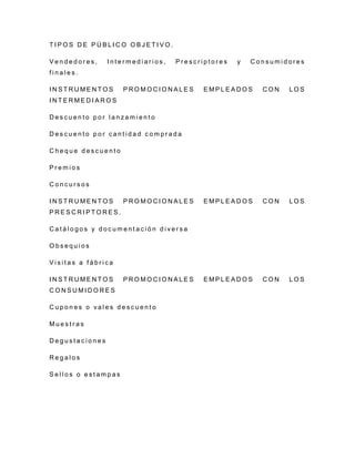 T I P O S D E P Ú B L I C O O B J E T I V O .
V e n d e d o r e s , I n t e r m e d i a r i o s , P r e s c r i p t o r e s y C o n s u m i d o r e s
f i n a l e s .
I N S T R U M E N T O S P R O M O C I O N A L E S E M P L E A D O S C O N L O S
I N T E R M E D I A R O S
D e s c u e n t o p o r l a n z a m i e n t o
D e s c u e n t o p o r c a n t i d a d c o m p r a d a
C h e q u e d e s c u e n t o
P r e m i o s
C o n c u r s o s
I N S T R U M E N T O S P R O M O C I O N A L E S E M P L E A D O S C O N L O S
P R E S C R I P T O R E S .
C a t á l o g o s y d o c u m e n t a c i ó n d i v e r s a
O b s e q u i o s
V i s i t a s a f á b r i c a
I N S T R U M E N T O S P R O M O C I O N A L E S E M P L E A D O S C O N L O S
C O N S U M I D O R E S
C u p o n e s o v a l e s d e s c u e n t o
M u e s t r a s
D e g u s t a c i o n e s
R e g a l o s
S e l l o s o e s t a m p a s
 