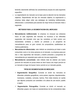 teniendo claramente definidas las características propias de cada segmento
específico.
 La segmentación de mercado es la base para la elección de los mercados
objetivos. Dependiendo del tipo de mercado objetivo, la organización o
empresa debe elegir entre una estrategia de marketing indiferenciada,
diferenciada o concentrada para abordar de mejor forma el mercado meta o
segmento
METODOS PARA LA SEGMENTACION DEL MERCADO
 Mercadotecnia indiferenciada: la empresa no encauza sus esfuerzos
hacia un solo segmento del mercado no reconoce a los diferentes
segmentos del mercado sino que los considera un todo común con
necesidades similares y diseña un producto y un programa de
mercadotecnia para un gran número de compradores, auxiliándose de
medios publicitarios.
 Mercadotecnia diferenciada: este método se caracteriza por tratar a cada
consumidor como si la única persona en el mercado. La empresa pasa por
dos o más segmentos del mercado y diseña productos y programas de
mercadotecnia por separado para cada uno de esos segmentos.
 Mercadotecnia concentrada: este método trata de obtener una buena
posición de mercado en pocas áreas es decir busca una mayor porción en
un mercado en lugar de buscar menor porción en un mercado grande.
TIPOS DE SEGMENTACION DE MERCADO
 Segmentación Geográfica: Consiste en dividir los mercados en
diferentes unidades geográficas, como países, regiones, departamentos,
municipios, ciudades, comunas, barrios. Pero debe tenerse en cuenta
que algunos productos son sensibles a la cultura de una nación, pueblo
o región.
 Segmentación Psicografica: Consiste en dividir el mercado en
diferentes grupos con base en características de los compradores tales
 