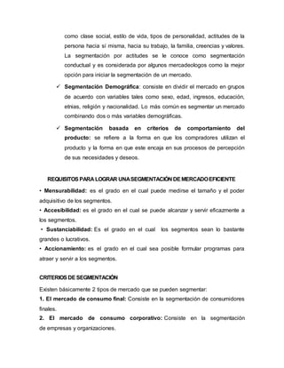 como clase social, estilo de vida, tipos de personalidad, actitudes de la
persona hacia sí misma, hacia su trabajo, la familia, creencias y valores.
La segmentación por actitudes se le conoce como segmentación
conductual y es considerada por algunos mercadeologos como la mejor
opción para iniciar la segmentación de un mercado.
 Segmentación Demográfica: consiste en dividir el mercado en grupos
de acuerdo con variables tales como sexo, edad, ingresos, educación,
etnias, religión y nacionalidad. Lo más común es segmentar un mercado
combinando dos o más variables demográficas.
 Segmentación basada en criterios de comportamiento del
producto: se refiere a la forma en que los compradores utilizan el
producto y la forma en que este encaja en sus procesos de percepción
de sus necesidades y deseos.
REQUISITOS PARA LOGRAR UNASEGMENTACIÓN DEMERCADOEFICIENTE
• Mensurabilidad: es el grado en el cual puede medirse el tamaño y el poder
adquisitivo de los segmentos.
• Accesibilidad: es el grado en el cual se puede alcanzar y servir eficazmente a
los segmentos.
• Sustanciabilidad: Es el grado en el cual los segmentos sean lo bastante
grandes o lucrativos.
• Accionamiento: es el grado en el cual sea posible formular programas para
atraer y servir a los segmentos.
CRITERIOSDE SEGMENTACIÓN
Existen básicamente 2 tipos de mercado que se pueden segmentar:
1. El mercado de consumo final: Consiste en la segmentación de consumidores
finales.
2. El mercado de consumo corporativo: Consiste en la segmentación
de empresas y organizaciones.
 