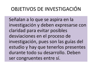 OBJETIVOS DE INVESTIGACIÓN
Señalan a lo que se aspira en la
investigación y deben expresarse con
claridad para evitar posibles
desviaciones en el proceso de
investigación, pues son las guías del
estudio y hay que tenerlos presentes
durante todo su desarrollo. Deben
ser congruentes entre sí.
 