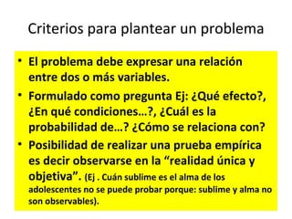 Criterios para plantear un problema
• El problema debe expresar una relación
  entre dos o más variables.
• Formulado como pregunta Ej: ¿Qué efecto?,
  ¿En qué condiciones…?, ¿Cuál es la
  probabilidad de…? ¿Cómo se relaciona con?
• Posibilidad de realizar una prueba empírica
  es decir observarse en la “realidad única y
  objetiva”. (Ej . Cuán sublime es el alma de los
  adolescentes no se puede probar porque: sublime y alma no
  son observables).
 