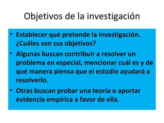 Objetivos de la investigación
• Establecer qué pretende la investigación.
  ¿Cuáles son sus objetivos?
• Algunas buscan contribuir a resolver un
  problema en especial, mencionar cuál es y de
  qué manera piensa que el estudio ayudará a
  resolverlo.
• Otras buscan probar una teoría o aportar
  evidencia empírica a favor de ella.
 