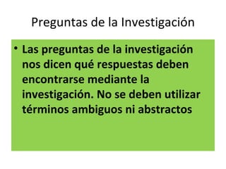 Preguntas de la Investigación
• Las preguntas de la investigación
  nos dicen qué respuestas deben
  encontrarse mediante la
  investigación. No se deben utilizar
  términos ambiguos ni abstractos
 