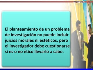 El planteamiento de un problema
de investigación no puede incluir
juicios morales ni estéticos, pero
el investigador debe cuestionarse
si es o no ético llevarlo a cabo.
 
