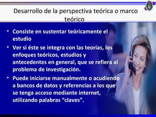 Desarrollo de la perspectiva teórica o marco
                    teórico
• Consiste en sustentar teóricamente el
  estudio
• Ver si éste se integra con las teorías, los
  enfoques teóricos, estudios y
  antecedentes en general, que se refiera al
  problema de investigación.
• Puede iniciarse manualmente o acudiendo
  a bancos de datos y referencias a los que
  se tenga acceso mediante internet,
  utilizando palabras “claves”.
                                                 25
 