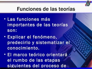 Funciones de las teorías
• Las funciones más
  importantes de las teorías
  son:
• Explicar el fenómeno,
  predecirlo y sistematizar el
  conocimiento.
• El marco teórico orientará
  el rumbo de las etapas
  siguientes del proceso de      27
 