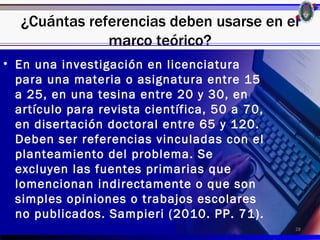 ¿Cuántas referencias deben usarse en el
              marco teórico?
• En una investigación en licenciatura
  para una materia o asignatura entre 15
  a 25, en una tesina entre 20 y 30, en
  artículo para revista científica, 50 a 70,
  en disertación doctoral entre 65 y 120.
  Deben ser referencias vinculadas con el
  planteamiento del problema. Se
  excluyen las fuentes primarias que
  lomencionan indirectamente o que son
  simples opiniones o trabajos escolares
  no publicados. Sampieri (2010. PP. 71).
                                               28
 