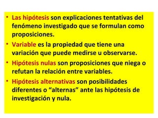 • Las hipótesis son explicaciones tentativas del
  fenómeno investigado que se formulan como
  proposiciones.
• Variable es la propiedad que tiene una
  variación que puede medirse u observarse.
• Hipótesis nulas son proposiciones que niega o
  refutan la relación entre variables.
• Hipótesis alternativas son posibilidades
  diferentes o “alternas” ante las hipótesis de
  investigación y nula.
 