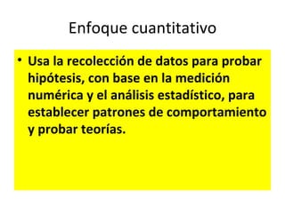 Enfoque cuantitativo
• Usa la recolección de datos para probar
  hipótesis, con base en la medición
  numérica y el análisis estadístico, para
  establecer patrones de comportamiento
  y probar teorías.
 