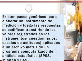 Existen pasos genéricos para
elaborar un instrumento de
medición y luego las respuestas
se codifican transfiriendo los
valores registrados en los
instrumentos( cuestionnarios,
escalas de actitudes) aplicados
a un archivo matriz de un
programa computarizado de
análisis estadístico (SPSS,
 