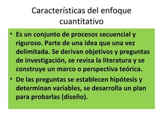 Características del enfoque
              cuantitativo
• Es un conjunto de procesos secuencial y
  riguroso. Parte de una idea que una vez
  delimitada. Se derivan objetivos y preguntas
  de investigación, se revisa la literatura y se
  construye un marco o perspectiva teórica.
• De las preguntas se establecen hipótesis y
  determinan variables, se desarrolla un plan
  para probarlas (diseño).
 