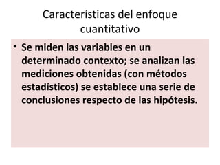 Características del enfoque
             cuantitativo
• Se miden las variables en un
  determinado contexto; se analizan las
  mediciones obtenidas (con métodos
  estadísticos) se establece una serie de
  conclusiones respecto de las hipótesis.
 