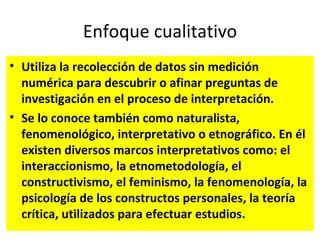Enfoque cualitativo
• Utiliza la recolección de datos sin medición
  numérica para descubrir o afinar preguntas de
  investigación en el proceso de interpretación.
• Se lo conoce también como naturalista,
  fenomenológico, interpretativo o etnográfico. En él
  existen diversos marcos interpretativos como: el
  interaccionismo, la etnometodología, el
  constructivismo, el feminismo, la fenomenología, la
  psicología de los constructos personales, la teoría
  crítica, utilizados para efectuar estudios.
 