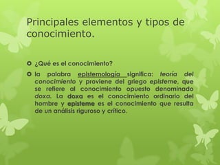Principales elementos y tipos de
conocimiento.

 ¿Qué es el conocimiento?
 la palabra epistemología significa: teoría del
  conocimiento y proviene del griego episteme, que
  se refiere al conocimiento opuesto denominado
  doxa. La doxa es el conocimiento ordinario del
  hombre y episteme es el conocimiento que resulta
  de un análisis riguroso y crítico.
 