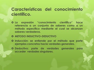 Características del conocimiento
científico.
 La expresión “conocimiento científico” hace
  referencia a un conjunto de saberes como a un
  método especifico mediante el cual se alcanzan
  saberes verdaderos.
 METODO INDUCTIVO-DEDUCTIVO
 Inducción: se entiende por el método que parte
  ejemplos concretos hacia verdades generales.
 Deductivo: parte de verdades   generales   para
  acceder verdades singulares.
 