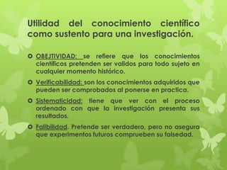 Utilidad del conocimiento científico
como sustento para una investigación.

 OBEJTIVIDAD: se refiere que los conocimientos
  científicos pretenden ser validos para todo sujeto en
  cualquier momento histórico.
 Verificabilidad: son los conocimientos adquiridos que
  pueden ser comprobados al ponerse en practica.
 Sistematicidad: tiene que ver con el proceso
  ordenado con que la investigación presenta sus
  resultados.
 Falibilidad. Pretende ser verdadero, pero no asegura
  que experimentos futuros comprueben su falsedad.
 