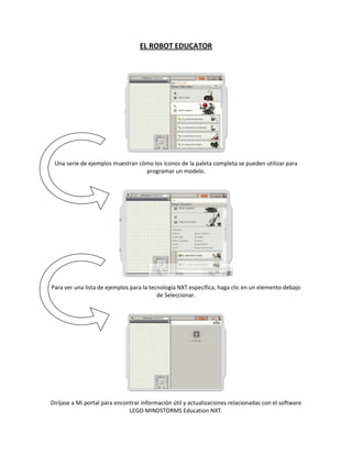 EL ROBOT EDUCATOR
Una serie de ejemplos muestran cómo los iconos de la paleta completa se pueden utilizar para
programar un modelo.
Para ver una lista de ejemplos para la tecnología NXT específica, haga clic en un elemento debajo
de Seleccionar.
Diríjase a Mi portal para encontrar información útil y actualizaciones relacionadas con el software
LEGO MINDSTORMS Education NXT.
 