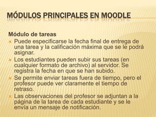 MÓDULOS PRINCIPALES EN MOODLE

Módulo de tareas
 Puede especificarse la fecha final de entrega de
  una tarea y la calificación máxima que se le podrá
  asignar.
 Los estudiantes pueden subir sus tareas (en
  cualquier formato de archivo) al servidor. Se
  registra la fecha en que se han subido.
 Se permite enviar tareas fuera de tiempo, pero el
  profesor puede ver claramente el tiempo de
  retraso.
 Las observaciones del profesor se adjuntan a la
  página de la tarea de cada estudiante y se le
  envía un mensaje de notificación.
 