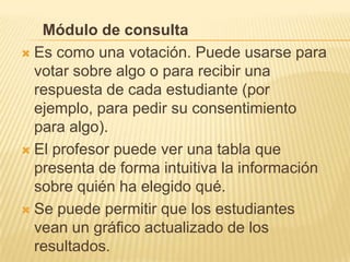 Módulo de consulta
 Es como una votación. Puede usarse para
  votar sobre algo o para recibir una
  respuesta de cada estudiante (por
  ejemplo, para pedir su consentimiento
  para algo).
 El profesor puede ver una tabla que
  presenta de forma intuitiva la información
  sobre quién ha elegido qué.
 Se puede permitir que los estudiantes
  vean un gráfico actualizado de los
  resultados.
 