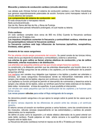 Miocardio y sistema de conducción cardiaco (circuito eléctrico)
Las células auto rítmicas forman el sistema de conducción cardiaco y son fibras miocárdicas
que generan espontáneamente potenciales de acción; funciona como marcapaso natural o el
circuito eléctrico del corazón.
Los componentes del sistema de conducción son:
El nodo sinoauricular o marcapaso natural,
Nodo auriculoventricular,
Haz de His, Rama del Haz de His, y fibras de Purkinje.
El miocardio tiene periodo refractario prolongado, el cual impide su tetania.
Ciclo cardiaco
Un ciclo cardiaco completo dura cerca de 800 ms (0.8s) Cuando la frecuencia cardiaca
promedio es de 75 latidos /min.
Los impulsos simpáticos aumentan la frecuencia y contractilidad cardiaca, mientras que
los parasimpáticos reducen la frecuencia cardiaca
La frecuencia cardiaca está bajo influencias de hormonas (epinefrina, norepinefrina,
tiroideas), edad, género.
Anatomía de los vasos sanguíneos.
Por las arterias circula sangre proveniente del corazón. Su pared consta de las túnicas intima,
media (de la que depende la elasticidad y contractilidad) y externa o adventicia.
Las arterias de gran calibre se llaman arterias elásticas de conducción, y las de calibre
intermedio, arterias musculares o de distribución.
Las arteriolas son pequeñas arterias por las que circula sangre hacia los capilares.
La constricción y la dilatación permiten que las arteriolas desempeñen una función clave en la
regulación del flujo sanguíneo de las arterias a los capilares y en la modificación de la presión
sanguínea arterial.
Los capilares son canales muy delgados que ingresan a los tejidos y pueden ser arteriales o
venosos, son vasos sanguíneos microscópicos donde se intercambian materiales entre la
sangre y las células de los tejidos; algunos son continuos y otros fenestrados.
Los capilares su función principal es permitir el intercambio de nutrimentos y desechos entre la
sangre y las células de los tejidos, estos se ramifican para formar redes extensas en los tejidos,
tales redes incrementan el área de superficie, lo que posibilita el intercambio.
Las vénulas son vasos pequeños que son la continuación de los capilares y se fusionan para
formar venas.
Las venas poseen válvulas para evitar el flujo retrógrado de la sangre.
Se denomina presión sanguínea a la que ejerce la sangre sobre la pared de los vasos que la
contienen.
El retorno venoso depende de las diferencias de presión entre las vénulas y el ventrículo
derecho.
El retorno venoso al corazón se mantiene gracias a varios factores, como las constricciones de
los músculos, válvulas venosas (especialmente en las extremidades) y cambios de presión
relacionados con la respiración.
Se define el pulso como la expansión y el rebote elástico alternados de la pared arterial con
cada latido cardiaco. Puede palparse en toda arteria cercana a la superficie corporal con
trayecto solo en tejido duro.
La frecuencia del pulso (cardiaca) normal en reposo es de 80 a 70 latidos por minuto
 