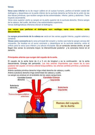 Venas
Vena cava inferior es la de mayor calibre en el cuerpo humano, perfora el tendón costal del
diafragma y desemboca en la parte inferior de la aurícula derecha se forma de la unión de las
dos iliacas primitivas, que reciben sangre de las extremidades inferior, pelvis y abdomen. Tiene
trayecto ascendente.
Vena cava superior vierte su sangre en la parte superior de la aurícula derecha. Drena sangre
de la cabeza, del cuello, del tórax y las extremidades superiores.
Venas diafragmáticas inferiores drenan el diafragma.
Las venas que perforan el diafragma son: esófago, vena cava inferior, aorta
descendente.
La sangre proveniente de la cabeza se vacía en las venas yugular interna, yugular externa y
vertebral.
Venas seno coronario es la vena principal del corazón y recibe casi toda la sangre venosa del
miocardio. Se localiza en el surco coronario y desemboca en la aurícula derecha, entre el
orificio para la vena cava inferior y la válvula tricúspide. Es un conducto venoso ancho, al cual
llegan tres venas: la coronaria mayor, la interventricular posterior y la coronaria menor en el
derecho.
Principales arterias que surgen del cayado de la aorta.
El cayado de la aorta tiene de 4 a 5 cm de longitud y es la continuación de la aorta
descendente. Emerge del pericardio. Las tres arterias importantes que nacen de la cara
posterior del cayado: el tronco arterial braquicefálico, las arterias carótida primitiva y subclavias
izquierdas
Arteria carótida primitiva derecha irriga mitad derecha de cabeza y cuello.
Arteria subclavia derecha irriga extremidad de cabeza y cuello.
La sangre se produce en el endotelio de los vasos sanguíneos.
 
