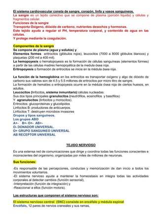 El sistema cardiovascular consta de sangre, corazón, linfa y vasos sanguíneos.
La sangre es un tejido conectivo que se compone de plasma (porción liquida) y células y
fragmentos celular.
Funciones de la sangre
Transporta Oxígeno, dióxido de carbono, nutrientes desechos y hormonas.
Este tejido ayuda a regular el PH, temperatura corporal, y contenido de agua en las
células.
Y protege mediante la coagulación.
Componentes de la sangre
Se compone de plasma (agua y solutos) y
Elementos formes eritrocitos (glóbulos rojos), leucocitos (7000 a 8000 glóbulos blancos) y
plaquetas (200 mil a 400 mil).
La hemopoyesis o hematopoyesis es la formación de células sanguíneas (elementos formes)
a partir de las células madres hemopoyética de la medula ósea roja.
Eritropoyesis o formación de eritrocitos se inicia en la médula ósea roja.
La función de la hemoglobina en los eritrocitos es transportar oxígeno y algo de dióxido de
carbono sus valores son de 4.5 y 5.5 millones de eritrocitos por micro litro de sangre.
La formación de hematíes o eritropoyesis ocurre en la médula ósea roja de ciertos huesos, en
adultos.
Leucocitos (linfocitos, sistema inmunitario) células nucleadas.
Sus dos tipos principales granulocitos (neutrófilos, eosinofilos y basófilos)
Y agranulocitos (linfocitos y monocitos).
Eritrocitos: glucoproteinas y glucolipidos
Linfocitos B: productoras de anticuerpos.
Linfocitos T: destruyen microbios invasores
Grupos y tipos sanguíneos.
Los grupos ABO
A+- B+- O+- AB+-
O- DONADOR UNIVERSAL.
O+ GRUPO SANGUINEO UNIVERSAL
AB RECEPTOR UNIVERSAL
TEJIDO NERVIOSO
Es una extensa red de comunicaciones que dirige y coordina todas las funciones conscientes e
inconscientes del organismo, organizadas por miles de millones de neuronas.
Sus funciones:
-Es responsable de las percepciones, conductas y memorización de dan inicio a todos los
movimientos voluntarios.
-El sistema nervioso ayuda a mantener la homeostasis en integra todas las actividades
corporales al detectar cambios (función sensorial),
-Interpretación (función de integración) y
-Reaccionar a ellos (función motora).
Las estructuras que componen el sistema nervioso son:
El sistema nervioso central (SNC) consiste en encéfalo y médula espinal
Encéfalo, 12 pares de nervios craneales y sus ramas,
 