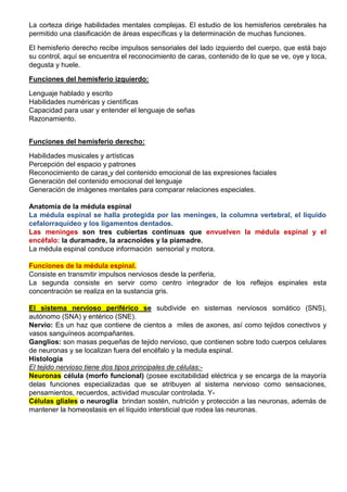 La corteza dirige habilidades mentales complejas. El estudio de los hemisferios cerebrales ha
permitido una clasificación de áreas específicas y la determinación de muchas funciones.
El hemisferio derecho recibe impulsos sensoriales del lado izquierdo del cuerpo, que está bajo
su control, aquí se encuentra el reconocimiento de caras, contenido de lo que se ve, oye y toca,
degusta y huele.
Funciones del hemisferio izquierdo:
Lenguaje hablado y escrito
Habilidades numéricas y científicas
Capacidad para usar y entender el lenguaje de señas
Razonamiento.
Funciones del hemisferio derecho:
Habilidades musicales y artísticas
Percepción del espacio y patrones
Reconocimiento de caras y del contenido emocional de las expresiones faciales
Generación del contenido emocional del lenguaje
Generación de imágenes mentales para comparar relaciones especiales.
Anatomía de la médula espinal
La médula espinal se halla protegida por las meninges, la columna vertebral, el líquido
cefalorraquídeo y los ligamentos dentados.
Las meninges son tres cubiertas continuas que envuelven la médula espinal y el
encéfalo: la duramadre, la aracnoides y la piamadre.
La médula espinal conduce información sensorial y motora.
Funciones de la médula espinal.
Consiste en transmitir impulsos nerviosos desde la periferia,
La segunda consiste en servir como centro integrador de los reflejos espinales esta
concentración se realiza en la sustancia gris.
El sistema nervioso periférico se subdivide en sistemas nerviosos somático (SNS),
autónomo (SNA) y entérico (SNE).
Nervio: Es un haz que contiene de cientos a miles de axones, así como tejidos conectivos y
vasos sanguíneos acompañantes.
Ganglios: son masas pequeñas de tejido nervioso, que contienen sobre todo cuerpos celulares
de neuronas y se localizan fuera del encéfalo y la medula espinal.
Histología
El tejido nervioso tiene dos tipos principales de células:-
Neuronas célula (morfo funcional) (posee excitabilidad eléctrica y se encarga de la mayoría
delas funciones especializadas que se atribuyen al sistema nervioso como sensaciones,
pensamientos, recuerdos, actividad muscular controlada. Y-
Células gliales o neuroglia brindan sostén, nutrición y protección a las neuronas, además de
mantener la homeostasis en el líquido intersticial que rodea las neuronas.
 
