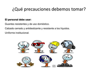 ¿Qué precauciones debemos tomar?
El personal debe usar:
Guantes resistentes y de uso doméstico.
Calzado cerrado y antideslizante y resistente a los líquidos.
Uniforme institucional.
 