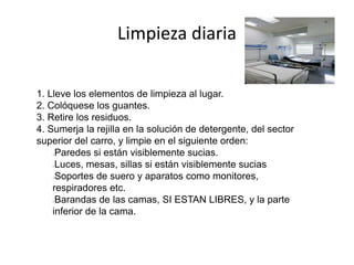 Limpieza diaria
1. Lleve los elementos de limpieza al lugar.
2. Colóquese los guantes.
3. Retire los residuos.
4. Sumerja la rejilla en la solución de detergente, del sector
superior del carro, y limpie en el siguiente orden:
Paredes si están visiblemente sucias.
Luces, mesas, sillas si están visiblemente sucias
Soportes de suero y aparatos como monitores,
respiradores etc.
Barandas de las camas, SI ESTAN LIBRES, y la parte
inferior de la cama.
 