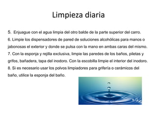 Limpieza diaria
5. Enjuague con el agua limpia del otro balde de la parte superior del carro.
6. Limpie los dispensadores de pared de soluciones alcohólicas para manos o
jabonosas el exterior y donde se pulsa con la mano en ambas caras del mismo.
7. Con la esponja y rejilla exclusiva, limpie las paredes de los baños, piletas y
grifos, bañadera, tapa del inodoro. Con la escobilla limpie el interior del inodoro.
8. Si es necesario usar los polvos limpiadores para grifería o cerámicos del
baño, utilice la esponja del baño.
 