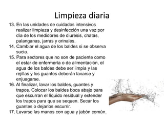Limpieza diaria
13. En las unidades de cuidados intensivos
realizar limpieza y desinfección una vez por
día de los medidores de diuresis, chatas,
palanganas, jarras y orinales.
14. Cambiar el agua de los baldes si se observa
sucia.
15. Para sectores que no son de paciente como
el estar de enfermería o de alimentación, el
agua de los baldes debe ser limpia y las
rejillas y los guantes deberán lavarse y
enjuagarse.
16. Al finalizar, lavar los baldes, guantes y
trapos. Colocar los baldes boca abajo para
que escurran el líquido residual y extender
los trapos para que se sequen. Secar los
guantes o dejarlos escurrir.
17. Lavarse las manos con agua y jabón común.
 
