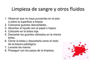 Limpieza de sangre y otros fluidos
1. Observar que no haya punzantes en el piso
o sobre la superficie a limpiar.
2. Colocarse guantes descartables.
3. Absorber el líquido con el papel o trapos.
4. Colocarlo en la bolsa roja.
5. Descartar los guantes utilizados en la misma
bolsa.
6. Cerrar la bolsa y descartarla como el resto
de la basura patológica.
7. Lavarse las manos.
8. Proseguir con los pasos de la limpieza.
 