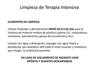Limpieza de Terapia Intensiva
ELEMENTOS DE LIMPIEZA:
Utilizar limpiador y desinfectante ANIOS (D.D.S.H) sólo para la
limpieza de material medico de plástico y goma ( Ej.: respiradores,
monitores, saturómetros, gomas de tensiómetro, etc.)
Limpiar con agua y detergente, enjuagar con agua limpia y
desinfectar con lavandina 10% todo el resto insumos y mobiliario
que integra la unidad del paciente.
EN CASO DE AISLAMIENTO DE PACIENTE USAR
APÓSITO Y GUANTES DESCARTABLES
 
