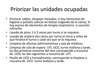 Priorizar las unidades ocupadas
• Enroscar cables, despejar mesadas, si hay elementos de
higiene o pañales colocar en bolsas colgando de la cama). Si
hay exceso de elementos de terapia respiratoria o curación
retirarlos.
• Lavado de pisos 1 ó 2 veces por turno si se requiere.
• Lavado de chatero dos veces por turno al inicio y antes de
que finalice el turno y cada vez que se lo requiera.
• Limpieza de oficinas administrativas y sala de médicos.
• Limpieza de sala de espera UTI, UCO, turno mañana y tarde ,
las dos primeras semanas del mes corresponde a mucama
de UCO, las dos siguientes a mucama de UTI.
• Pasillo de UCO y hemodinamia, corresponde la limpieza a
mucama de UCO turno mañana y tarde.
 