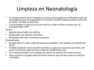 Limpieza en Neonatología
• La limpieza exterior de la incubadora mientras está ocupada por el RN debe realizarse
con productos que no se absorban en el interior y puedan provocar daño al niño, esta
actividad la realiza la enfermera.
• Si la incubadora se observa sucia por dentro, se debe cambiar, siempre que no
provoque daño al RN.
Equipo:
• Apósitos descartables no estériles.
• Dispensador con solución enzimática
• Reemplazo diario de la solución enzimática.
Procedimiento:
• Se debe tener en cada unidad de paciente-incubadora- dos apósitos no estériles por
turno.
• Embeba el apósito con la solución enzimática y repase la incubadora por fuera, dos
veces en el turno y cada vez que se observe visiblemente sucia.
• Si es necesario limpiar la incubadora por dentro se realizará de la misma forma.
• No es necesario enjuagar posteriormente (siempre que se haya usado una solución
enzimática
 