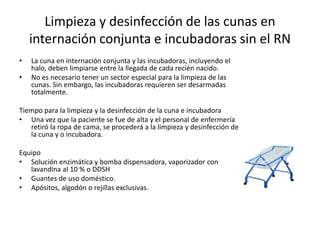 Limpieza y desinfección de las cunas en
internación conjunta e incubadoras sin el RN
• La cuna en internación conjunta y las incubadoras, incluyendo el
halo, deben limpiarse entre la llegada de cada recién nacido.
• No es necesario tener un sector especial para la limpieza de las
cunas. Sin embargo, las incubadoras requieren ser desarmadas
totalmente.
Tiempo para la limpieza y la desinfección de la cuna e incubadora
• Una vez que la paciente se fue de alta y el personal de enfermería
retiró la ropa de cama, se procederá a la limpieza y desinfección de
la cuna y o incubadora.
Equipo
• Solución enzimática y bomba dispensadora, vaporizador con
lavandina al 10 % o DDSH
• Guantes de uso doméstico.
• Apósitos, algodón o rejillas exclusivas.
 