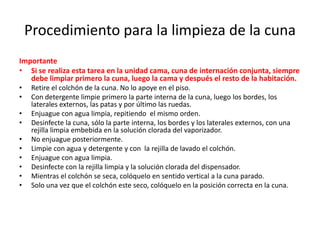 Procedimiento para la limpieza de la cuna
Importante
• Si se realiza esta tarea en la unidad cama, cuna de internación conjunta, siempre
debe limpiar primero la cuna, luego la cama y después el resto de la habitación.
• Retire el colchón de la cuna. No lo apoye en el piso.
• Con detergente limpie primero la parte interna de la cuna, luego los bordes, los
laterales externos, las patas y por último las ruedas.
• Enjuague con agua limpia, repitiendo el mismo orden.
• Desinfecte la cuna, sólo la parte interna, los bordes y los laterales externos, con una
rejilla limpia embebida en la solución clorada del vaporizador.
• No enjuague posteriormente.
• Limpie con agua y detergente y con la rejilla de lavado el colchón.
• Enjuague con agua limpia.
• Desinfecte con la rejilla limpia y la solución clorada del dispensador.
• Mientras el colchón se seca, colóquelo en sentido vertical a la cuna parado.
• Solo una vez que el colchón este seco, colóquelo en la posición correcta en la cuna.
 